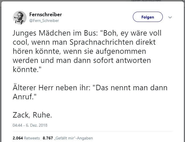 @Fern_Schreiber: 
Junges Mädchen im Bus: "Boh, ey wäre voll cool, wenn man Sprachnachrichten direkt hören könnte, wenn sie aufgenommen werden und man dann sofort antworten könnte."
Älterer Herr neben ihr: "Das nennt man dann Anruf."
Zack, Ruhe.